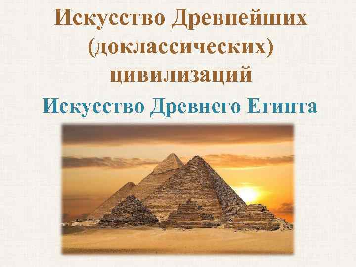 Искусство Древнейших (доклассических) цивилизаций Искусство Древнего Египта 